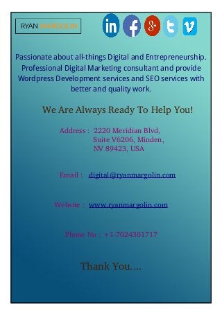 Passionate about all-things Digital and Entrepreneurship.
Professional Digital Marketing consultant and provide
Wordpress Development services and SEO services with
better and quality work.
We Are Always Ready To Help You!
Address :  2220 Meridian Blvd, 
     Suite V6206, Minden, 
 NV 89423, USA
Email :   digital@ryanmargolin.com
Website :  www.ryanmargolin.com
Phone No : +1­7024301717
Thank You....
 