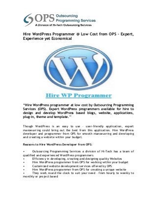 Hire WordPress Programmer @ Low Cost from OPS – Expert,
Experience yet Economical




“Hire WordPress programmer at low cost by Outsourcing Programming
Services (OPS). Expert WordPress programmers available for hire to
design and develop WordPress based blogs, website, applications,
plug-in, theme and template.”

Though WordPress is an easy to use – user-friendly application, expert
manoeuvring could bring out the best from this application. Hire WordPress
developer and programmer from OPS for smooth manoeuvring and developing
and creating a website within your budget.

Reasons to Hire WordPress Developer from OPS:

•      Outsourcing Programming Services a division of Hi-Tech has a team of
qualified and experienced WordPress programmers
•      Efficiency in developing, creating and designing quality Websites
•      Hire WordPress programmer from OPS for working within your budget
•      Customized website development services offered by OPS
•      Hire WordPress programmer from OPS for creating a unique website
•      They work round the clock to suit your need – from hourly to weekly to
monthly or project based
 