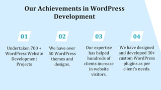 Our Achievements in WordPress
Development
01
Undertaken 700 +
WordPress Website
Development
Projects
02
We have over
50 WordPress
themes and
designs.
03
Our expertise
has helped
hundreds of
clients increase
in website
visitors.
04
We have designed
and developed 30+
custom WordPress
plugins as per
client's needs.
 