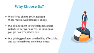 Why Choose Us?
➢ We offered clients 100% tailored
WordPress development solutions.
➢ Our commitment to transparency, and it
reflects in our work as well as billings as
you get no extra hidden cost.
➢ Our pricing packages are flexible, affordable,
and customizable to meet your needs.
 