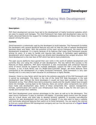PHP Zend Development – Making Web Development
                      Easy
Description:

PHP Zend development services have led to the development of highly functional websites which
are easy to expand and manages. The Zend framework has made web development easy and its
highly advanced features like support for multiple databases and rich in-built library have made it
popular among the users.

Content:

Zend framework is extensively used by the developers to build websites. This framework furnishes
the developers with several beneficial features and with its help the task of website development
becomes easier and faster. With the evolution of this open source framework, the arena of web
development broadened. It is mainly because of its features that make Zend framework popular
among its users. It is easy to handle and requires less coding. It facilitates rapid application
development which means that the users can directly start developing their project structure. PHP
Zend development is the new face of PHP which has led to more productivity.

The open source platforms have gained their own niche in the world of website development and
currently they are ruling the market of web development. The key behind this success is the
features of these platforms. PHP Zend framework is also incorporated with enhanced features
some of which include its support for multiple databases, support for PHP 5 and other higher
versions, a rich in-built library and it's Model-View-Controller design. All these features have
contributed to the development of a highly functional framework. Zend framework is very user
friendly and it is very easy to learn because it's architecture is highly flexible.

However, there is a key factor which has led to the extreme popularity of this PHP framework and
it cannot be overlooked. This factor is the role of the Zend PHP Web Developers in the web
development task. Without the Zend developers it would not have been possible to make this
framework so big. Their efforts have led to productive results and the results indeed have brought
Zend into limelight. Coming back to the features, there are certain other components too which
have made web development easy. Some of these components like session management,
formats, authentication and search core infrastructure have made it easy for the end users to
handle and maintain their websites.

PHP Zend development gives several advantages to the users as well as to the developers. This
open source framework is easy to maintain and deploy. It provides good control over the design
and its in-built library and tools help to develop dynamic websites. It provides cost-effective
solutions for web development and is very easy to expand. If you also want to have a website
with technically advanced features then switch on to Zend framework. You can search the internet
to find out a good offshore PHP development company and can hire the services of a Expert Zend
PHP web developer.
 