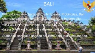 Bali Indonesiako uharte eta probintzia da. Probintziaz, Bali
uharteaz gain, hurbileko irla txiki batzuk ere hartzen ditu.
2014 an 4.225.384 biztanle zituen. 145 km luze eta 80 km zabal
da eta 5.700 km koadroko zabalera dauka.
Sumendiz sortutako uhartea da. Bere hiriburua Denpasar da.
BALI
 