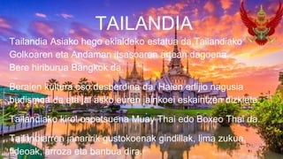 Tailandia Asiako hego ekialdeko estatua da,Tailandiako
Golkoaren eta Andaman itsasoaren artean dagoena.
Bere hiriburua Bangkok da.
Beraien kultura oso desberdina da. Haien erlijio nagusia
budismoa da eta jai asko euren jainkoei eskaintzen dizkiete.
Tailandiako kirol ospetsuena Muay Thai edo Boxeo Thai da.
Tailandiarren janaririk gustokoenak gindillak, lima zukua,
fideoak, arroza eta banbua dira.
TAILANDIA
 
