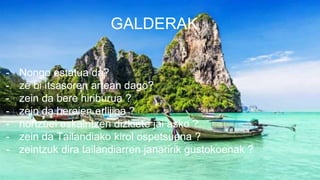 GALDERAK
- Nongo estatua da?
- ze bi itsasoren artean dago?
- zein da bere hiriburua ?
- zein da beraien erlijioa ?
- nortzuei eskaintzen dizkiete jai asko ?
- zein da Tailandiako kirol ospetsuena ?
- zeintzuk dira tailandiarren janaririk gustokoenak ?
 