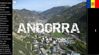Andorra izen
,ofiziala.
Andorrako
Iberiar
penintsulako
estatu burujabe
txikia da,
ekialdeko
Pirineoetan
dagoena,
Frantzia eta
Espainaren
artean. 468
kilometro
koadro eremua
hartzen du,
77.281 biztanle
ditu. Oso
herrialde
menditsua da;
2.500 metrotik
gorako 65 gailur
ditu.Ur baliabide
garrantzitsuak ditu
j jn n hub
hjnb m
hnkhunjkm
uijhbudjnhb
hhhfrt4t5hh
hvbhbuhnh
bfyuhhimfvf
mjfkfgbu
buhrtvklrvg
vrmkpgt
 