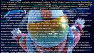 1993ko martxoaren 14an onartutako konstituzioaren arabera, Andorra printzerri parlamentarioa da. Bi estatuburu
ditu (printzekideak): Frantziako Errepublikako estatuburua (eta La Seu d'Urgelleko apezpikua. Hala ere, benetako
boterea andorratarrek aukeratutako Kontseilu Nagusiak dauka (28 kide, lau urterako hautatuak). Kontseiluak
botere legegilea dauka eta bertatik ateratzen da gobernua, botere betearazlea duena.1278an independentzia lortu
zuenetik, Foixko kondea (gero Frantziako erregea, eta azkenik errepublikako lehendakaria) eta La Seu
d'Urgelleko apezpikua izan dira Andorrako printzekideak edo estatuburuak. Barne arazoen ardura aukeratutako
kontseilu nagusi baten esku uzten zen. Justizia arazoak, kanpo harremanak eta defentsakoak printzekideen
kontrolpekoak izaten ziren. Emakumezkoek 1970ean lortu zuten botoa emateko eskubidea.
1982ko urtarrilean bereizi egin ziren legegintza eta eragiletza funtzioak, eta kontseilu nagusiak (28 kidez osatua)
kontseilu eragile edo gobernu bat izendatu zuen, lehendakaria buru zuela. 1993ko martxoaren 14an,
andorratarrek, erreferendum bidez, indarrean zuten sistema erdi feudala baztertu eta konstituzio berri bat onartu
zuten, eta geroztik, estatu burujabe eta demokratikoa ezarri da.
Konstituzio horrek bide ematen dio Andorrari justizia aginpide burujabea izateko, bere kanpo politika propioa
garatzeko eta nazioarteko erakundeetan parte hartzeko. 1993an onartu zuten Nazio Batuetan. Gainera, alderdi
politikoak eratu ahal izan dituzte eta baita sindikatuak ere, lehenago ez baitzen ez alderdirik eta ez sindikaturik.
Grebarako eskubidea ere legeztatua izan da.
Bi printzekideek segitzen dute estatuburu izaten, baina orain, herrialdeko mugei buruzko legeen gainean dute
soilik beto eskubidea. Frantziak eta Espainiak lehengo ardurekin jarraitzen dute printzerriaren defentsa eta diru
arazoei dagokien guztian. Konstituzio berria onetsi ondorengo 1993ko abenduan egin ziren lehen hauteskundeak,
eta 1994kourtarrilean Oscar Ribas Reig hautatu zuten Andorrako lehen gobernu burujabeko presidente. 2004ko
 