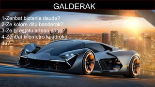 GALDERAK
1-Zenbat biztanle daude?
2-Ze kolore ditu banderak?
3-Ze bi estatu artean dago?
4-Zenbat kilometro kuadroko
du?
 