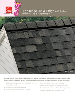 High Ridge Hip & Ridge with Sealant
Dimensional Hip & Ridge Shingles
•	 Laminated design provides extra character to even the
most sophisticated roofs
•	 Enhances architectural appearance
•	 Outstanding protection for a roof’s ridgeline
•	 Helps protect ridge vents from weathering
•	 Easy-to-fold construction for efficient application
•	 Compatible with all Owens Corning™
roofing shingles
•	 Available in a wide range of popular colors
Owens Corning™
High Ridge Hip  Ridge with Sealant accentuates the character of today’s most stylish,
intricate roofs. Its unique layered construction adds dimension, style and protection to your roof’s peak.
Estate Gray†
 