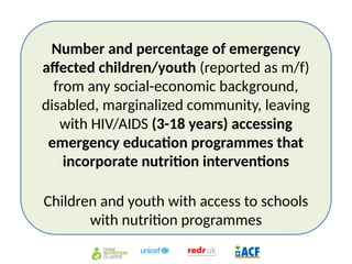 Number and percentage of emergency
affected children/youth (reported as m/f)
from any social-economic background,
disabled, marginalized community, leaving
with HIV/AIDS (3-18 years) accessing
emergency education programmes that
incorporate nutrition interventions
Children and youth with access to schools
with nutrition programmes
 