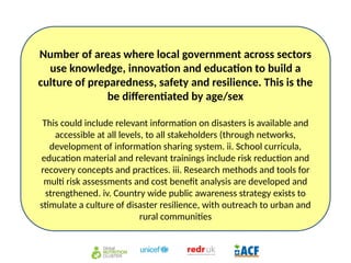 Number of areas where local government across sectors
use knowledge, innovation and education to build a
culture of preparedness, safety and resilience. This is the
be differentiated by age/sex
This could include relevant information on disasters is available and
accessible at all levels, to all stakeholders (through networks,
development of information sharing system. ii. School curricula,
education material and relevant trainings include risk reduction and
recovery concepts and practices. iii. Research methods and tools for
multi risk assessments and cost benefit analysis are developed and
strengthened. iv. Country wide public awareness strategy exists to
stimulate a culture of disaster resilience, with outreach to urban and
rural communities
 