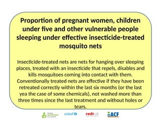 Proportion of pregnant women, children
under five and other vulnerable people
sleeping under effective insecticide-treated
mosquito nets
Insecticide-treated nets are nets for hanging over sleeping
places, treated with an insecticide that repels, disables and
kills mosquitoes coming into contact with them.
Conventionally treated nets are effective if they have been
retreated correctly within the last six months (or the last
yea the case of some chemicals), not washed more than
three times since the last treatment and without holes or
tears.
 