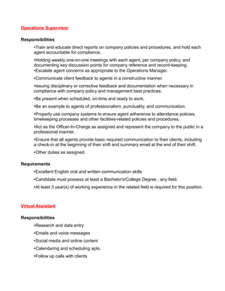 Operations Supervisor
Responsibilities
•Train and educate direct reports on company policies and procedures, and hold each
agent accountable for compliance.
•Holding weekly one-on-one meetings with each agent, per company policy, and
documenting key discussion points for company reference and record-keeping.
•Escalate agent concerns as appropriate to the Operations Manager.
•Communicate client feedback to agents in a constructive manner.
•Issuing disciplinary or corrective feedback and documentation when necessary in
compliance with company policy and management best practices.
•Be present when scheduled, on-time and ready to work.
•Be an example to agents of professionalism, punctuality, and communication.
•Properly use company systems to ensure agent adherence to attendance policies,
timekeeping processes and other facilities-related policies and procedures.
•Act as the Officer-In-Charge as assigned and represent the company to the public in a
professional manner.
•Ensure that all agents provide basic required communication to their clients, including
a check-in at the beginning of their shift and summary email at the end of their shift.
•Other duties as assigned.
Requirements
•Excellent English oral and written communication skills
•Candidate must possess at least a Bachelor's/College Degree , any field.
•At least 3 year(s) of working experience in the related field is required for this position.

Virtual Assistant
Responsibilities
•Research and data entry
•Emails and voice messages
•Social media and online content
•Calendaring and scheduling apts.
•Follow up calls with clients

 