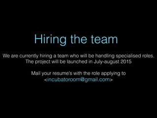 Hiring the team
We are currently hiring a team who will be handling specialised roles.
The project will be launched in July-august 2015
Mail your resume’s with the role applying to
<incubatoroom@gmail.com>
 