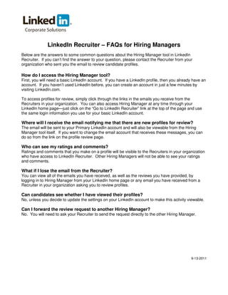 LinkedIn Recruiter – FAQs for Hiring Managers
Below are the answers to some common questions about the Hiring Manager tool in LinkedIn
Recruiter. If you can’t find the answer to your question, please contact the Recruiter from your
organization who sent you the email to review candidate profiles.
How do I access the Hiring Manager tool?
First, you will need a basic LinkedIn account. If you have a LinkedIn profile, then you already have an
account. If you haven’t used LinkedIn before, you can create an account in just a few minutes by
visiting LinkedIn.com.
To access profiles for review, simply click through the links in the emails you receive from the
Recruiters in your organization. You can also access Hiring Manager at any time through your
LinkedIn home page—just click on the “Go to LinkedIn Recruiter” link at the top of the page and use
the same login information you use for your basic LinkedIn account.
Where will I receive the email notifying me that there are new profiles for review?
The email will be sent to your Primary LinkedIn account and will also be viewable from the Hiring
Manager tool itself. If you want to change the email account that receives these messages, you can
do so from the link on the profile review page.
Who can see my ratings and comments?
Ratings and comments that you make on a profile will be visible to the Recruiters in your organization
who have access to LinkedIn Recruiter. Other Hiring Managers will not be able to see your ratings
and comments.
What if I lose the email from the Recruiter?
You can view all of the emails you have received, as well as the reviews you have provided, by
logging in to Hiring Manager from your LinkedIn home page or any email you have received from a
Recruiter in your organization asking you to review profiles.
Can candidates see whether I have viewed their profiles?
No, unless you decide to update the settings on your LinkedIn account to make this activity viewable.
Can I forward the review request to another Hiring Manager?
No. You will need to ask your Recruiter to send the request directly to the other Hiring Manager.
9-13-2011
 