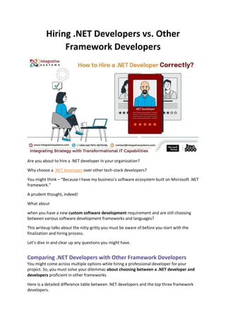 Hiring .NET Developers vs. Other
Framework Developers
Are you about to hire a .NET developer in your organization?
Why choose a .NET developer over other tech-stack developers?
You might think – “Because I have my business’s software ecosystem built on Microsoft .NET
framework.”
A prudent thought, indeed!
What about
when you have a new custom software development requirement and are still choosing
between various software development frameworks and languages?
This writeup talks about the nitty-gritty you must be aware of before you start with the
finalization and hiring process.
Let’s dive in and clear up any questions you might have.
Comparing .NET Developers with Other Framework Developers
You might come across multiple options while hiring a professional developer for your
project. So, you must solve your dilemmas about choosing between a .NET developer and
developers proficient in other frameworks.
Here is a detailed difference table between .NET developers and the top three framework
developers.
 