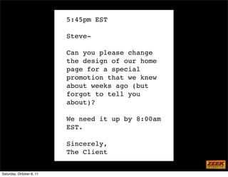 5:45pm EST

                          Steve-

                          Can you please change
                          the design of our home
                          page for a special
                          promotion that we knew
                          about weeks ago (but
                          forgot to tell you
                          about)?

                          We need it up by 8:00am
                          EST.

                          Sincerely,
                          The Client


Saturday, October 8, 11
 