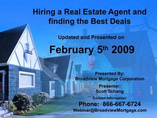 Hiring a Real Estate Agent and finding the Best Deals Updated and Presented on  February 5 th  2009 Presented By: Broadview Mortgage Corporation Presenter: Scott Schang Contact Information: Phone:  866-667-6724 [email_address] 
