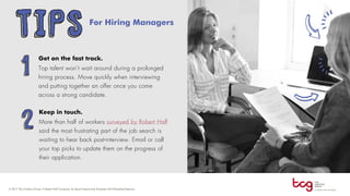 TIPS For Hiring Managers
1
Get on the fast track.
Top talent won’t wait around during a prolonged
hiring process. Move quickly when interviewing
and putting together an offer once you come
across a strong candidate.
2
Keep in touch.
More than half of workers surveyed by Robert Half
said the most frustrating part of the job search is
waiting to hear back post-interview. Email or call
your top picks to update them on the progress of
their application.
 