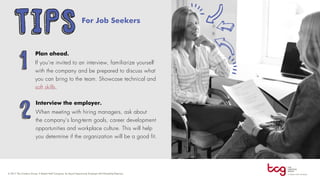 For Job Seekers
Plan ahead.
If you’re invited to an interview, familiarize yourself
with the company and be prepared to discuss what
you can bring to the team. Showcase technical and
soft skills.
Interview the employer.
When meeting with hiring managers, ask about
the company’s long-term goals, career development
opportunities and workplace culture. This will help
you determine if the organization will be a good fit.
TIPS
1
2
 