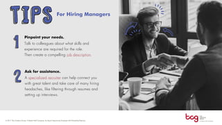 For Hiring Managers
Pinpoint your needs.
Talk to colleagues about what skills and
experience are required for the role.
Then create a compelling job description.
Ask for assistance.
A specialized recruiter can help connect you
with great talent and take care of many hiring
headaches, like filtering through resumes and
setting up interviews.
TIPS
1
2
 