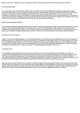 type in a key term on Google or move to a specific website to be able to get the entire information that you will need.
A Process Made Easy
In our particular case, you'll be able to discuss with our web site at http://www.fiddlersdreammusic.com and you'll be able to
even see a video of some of our musicians functioning at https://www.youtube.com/watch?v=Z5Os8m1s5h0. We consider that
this sort of information is vitally vital because it means that you can know right away whether or not or now not you are
interested in contacting us so you can talk with us further about having a person play at your explicit experience. It cuts down on
the period of time that it's important to spend looking with regards to hiring any person and it makes it some distance much more
likely that you are going to be pleased with the result when it's all stated and performed.
Offering Help Alongside the Means
Our musicians completely love having the chance to perform. Moreover, we know that when you are looking for bands to rent for
events, it can be fairly overwhelming. Over the years, we've come to understand that a large number of our shoppers want
somewhat steerage when they decide to rent a musician. Giving you the opportunity to see what we're truly all about is just one
extra step in serving to making a decision who you wish to have to rent for any particular event that you could be hosting.
It’s Easier Than You Suppose
There is not any doubt approximately it, our musicians like to play. That may be what they would like to do more than anything.
With that being said, in addition they know how important it's to address the trade facet of items. The entire thought is to e book
as many gigs as possible, and that is where we are available. We make it more straightforward for you to in finding the proper
musicians. This routinely makes it more uncomplicated for musicians to get the gigs they want whilst concurrently ensuring that
you've got the correct person or staff to your event. It is helping everybody all of the means round.
A Talented Team
You probably have an experience that is arising, don't hesitate to visit the above hyperlinks and ultimately, to e-book our
musicians for the development. We now have someone as a way to suit your needs, irrespective of the venue in query. In fact,
our musicians actually like taking part in several types of events because it offers them the chance to hone their talents in
accordance with the venue they are enjoying. As they play more kinds of venues, they become more versatile as musicians. We
provide them with the opportunity, however they provide the ability and the talent to get the process done.
Each and every musician likes to have the option to take their skills to the following level. While you rent the proper band, you'll
be able to flip your adventure into one thing that may be really different. We are satisfied to be part of that enterprise as we carry
the ones with a keenness for enjoying into contact with those people who are looking for exactly that type of particular person.
Please discuss with our website online the following time you are making an allowance for hiring a musician.
 