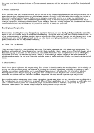 it's a must to do is sort in a search phrase on Google or pass to a selected web site with a view to get all of the data that you'll
need.
A Process Made Simple
In our particular case, you'll be able to consult with our web site at http://www.fiddlersdreammusic.com and you can even see a
video of some of our musicians functioning at https://www.youtube.com/watch?v=Z5Os8m1s5h0. We consider that this kind of
information is vitally important because it allows you to recognise very quickly whether or no longer you are interested in
contacting us so you'll discuss with us additional approximately having an individual play at your specific experience. It cuts
down on the period of time that you have to spend having a look on the subject of hiring someone and it makes it some distance
more likely that you are going to be proud of the outcome whilst it is all stated and performed.
Providing Assist Along the Way
Our musicians absolutely love having the opportunity to perform. Moreover, we know that if you find yourself on the lookout for
bands to hire for occasions, it may be moderately overwhelming. Through the years, we have now come to understand that a lot
of our customers need a bit guidance after they come to a decision to rent a musician. Providing you with the opportunity to see
what we are in point of fact all approximately is only one extra step in serving to you decide who you want to hire for any
particular adventure that you may well be webhosting.
It’s Easier Than You Assume
There is not any doubt about it, our musicians like to play. That is what they would like to do greater than anything else. With
that being said, additionally they understand how important it's to handle the industry aspect of items. The whole thought is to e
book as many gigs as possible, and that is where we are available. We make it more straightforward for you to in finding the
appropriate musicians. This mechanically makes it easier for musicians to get the gigs they would like at the same time as
simultaneously ensuring that you have the precise particular person or staff to your event. It helps everybody the entire method
round.
A Gifted Workforce
When you've got an experience that may be arising, don't hesitate to seek advice from the above hyperlinks and in the long run,
to book our musicians for the event. We have now an individual so one can fit your wishes, regardless of the venue in query.
Actually, our musicians truly like taking part in several types of occasions as it offers them the risk to hone their talents in
keeping with the venue they are enjoying. As they play more varieties of venues, they turn out to be more versatile as
musicians. We provide them with the chance, however they provide the ability and the expertise to get the job done.
Each musician loves to give you the option to take their skills to the next level. When you rent the precise band, you'll be able to
flip your adventure into something that may be actually different. We are glad to be a part of that endeavor as we bring the ones
with a keenness for taking part in into contact with people who find themselves on the lookout for precisely that type of
individual. Please visit our site the next time you might be bearing in mind hiring a musician.
 