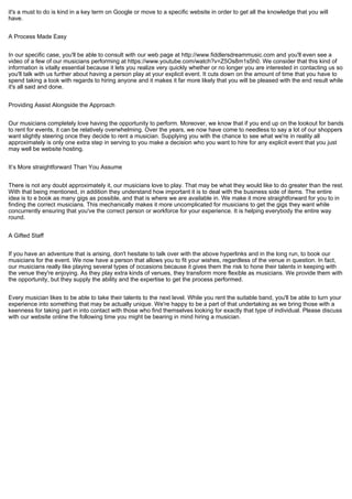 it's a must to do is kind in a key term on Google or move to a specific website in order to get all the knowledge that you will
have.
A Process Made Easy
In our specific case, you'll be able to consult with our web page at http://www.fiddlersdreammusic.com and you'll even see a
video of a few of our musicians performing at https://www.youtube.com/watch?v=Z5Os8m1s5h0. We consider that this kind of
information is vitally essential because it lets you realize very quickly whether or no longer you are interested in contacting us so
you'll talk with us further about having a person play at your explicit event. It cuts down on the amount of time that you have to
spend taking a look with regards to hiring anyone and it makes it far more likely that you will be pleased with the end result while
it's all said and done.
Providing Assist Alongside the Approach
Our musicians completely love having the opportunity to perform. Moreover, we know that if you end up on the lookout for bands
to rent for events, it can be relatively overwhelming. Over the years, we now have come to needless to say a lot of our shoppers
want slightly steering once they decide to rent a musician. Supplying you with the chance to see what we're in reality all
approximately is only one extra step in serving to you make a decision who you want to hire for any explicit event that you just
may well be website hosting.
It’s More straightforward Than You Assume
There is not any doubt approximately it, our musicians love to play. That may be what they would like to do greater than the rest.
With that being mentioned, in addition they understand how important it is to deal with the business side of items. The entire
idea is to e book as many gigs as possible, and that is where we are available in. We make it more straightforward for you to in
finding the correct musicians. This mechanically makes it more uncomplicated for musicians to get the gigs they want while
concurrently ensuring that you've the correct person or workforce for your experience. It is helping everybody the entire way
round.
A Gifted Staff
If you have an adventure that is arising, don't hesitate to talk over with the above hyperlinks and in the long run, to book our
musicians for the event. We now have a person that allows you to fit your wishes, regardless of the venue in question. In fact,
our musicians really like playing several types of occasions because it gives them the risk to hone their talents in keeping with
the venue they're enjoying. As they play extra kinds of venues, they transform more flexible as musicians. We provide them with
the opportunity, but they supply the ability and the expertise to get the process performed.
Every musician likes to be able to take their talents to the next level. While you rent the suitable band, you'll be able to turn your
experience into something that may be actually unique. We're happy to be a part of that undertaking as we bring those with a
keenness for taking part in into contact with those who find themselves looking for exactly that type of individual. Please discuss
with our website online the following time you might be bearing in mind hiring a musician.
 