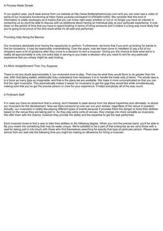 A Process Made Simple
In our explicit case, you'll seek advice from our website at http://www.fiddlersdreammusic.com and you can even see a video of
some of our musicians functioning at https://www.youtube.com/watch?v=Z5Os8m1s5h0. We consider that this kind of
information is vitally necessary as it means that you can know right away whether or not or no longer you have an interest in
contacting us so you'll be able to discuss with us additional about having an individual play at your particular experience. It cuts
down on the period of time that you have to spend looking in terms of hiring someone and it makes it a long way more likely that
you're going to be proud of the end result whilst it's all said and performed.
Providing Help Along the Manner
Our musicians absolutely love having the opportunity to perform. Furthermore, we know that if you end up looking for bands to
hire for occasions, it may be reasonably overwhelming. Over the years, now we have come to needless to say a lot of our
shoppers want a bit of guidance after they come to a decision to rent a musician. Giving you the chance to look what we're in
reality all approximately is only one extra step in serving to you make a decision who you need to rent for any particular
experience that you simply might be web hosting.
It’s More straightforward Than You Suppose
There is not any doubt approximately it, our musicians love to play. That may be what they would favor to do greater than the
rest. With that being stated, additionally they understand how necessary it is to handle the trade side of items. The whole idea is
to e book as many gigs as imaginable, and that is the place we are available. We make it more uncomplicated so that you can
find the right musicians. This automatically makes it easier for musicians to get the gigs they would like while simultaneously
making sure that you've got the precise person or crew for your experience. It helps everybody all of the way round.
A Proficient Staff
If in case you have an adventure that is arising, don't hesitate to seek advice from the above hyperlinks and ultimately, to ebook
our musicians for the development. Now we have someone so one can suit your wishes, regardless of the venue in question.
Actually, our musicians in reality like playing different types of events because it provides them the danger to hone their abilities
based on the venue they are taking part in. As they play extra sorts of venues, they change into more versatile as musicians.
We offer them with the chance, however they provide the ability and the expertise to get the task performed.
Each musician loves to find a way to take their abilities to the following degree. When you rent the precise band, you'll be able to
flip your event into something that may be really unique. We're satisfied to be a part of that enterprise as we carry those with a
zeal for taking part in into touch with those who find themselves searching for exactly that type of particular person. Please seek
advice from our web site the following time you might be making an allowance for hiring a musician.
 