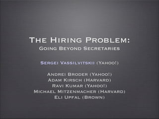The Hiring Problem:
 Going Beyond Secretaries

  Sergei Vassilvitskii (Yahoo!)

    Andrei Broder (Yahoo!)
    Adam Kirsch (Harvard)
      Ravi Kumar (Yahoo!)
Michael Mitzenmacher (Harvard)
       Eli Upfal (Brown)
 