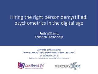 Hiring the right person demystified:
psychometrics in the digital age
Ruth Williams,
Criterion Partnership
Delivered at the seminar
“How to Attract and Keep the Best Talent…For Less”
on 19 March 2014
Organised by LoveWorkLife in partnership with Mercury xRM
 