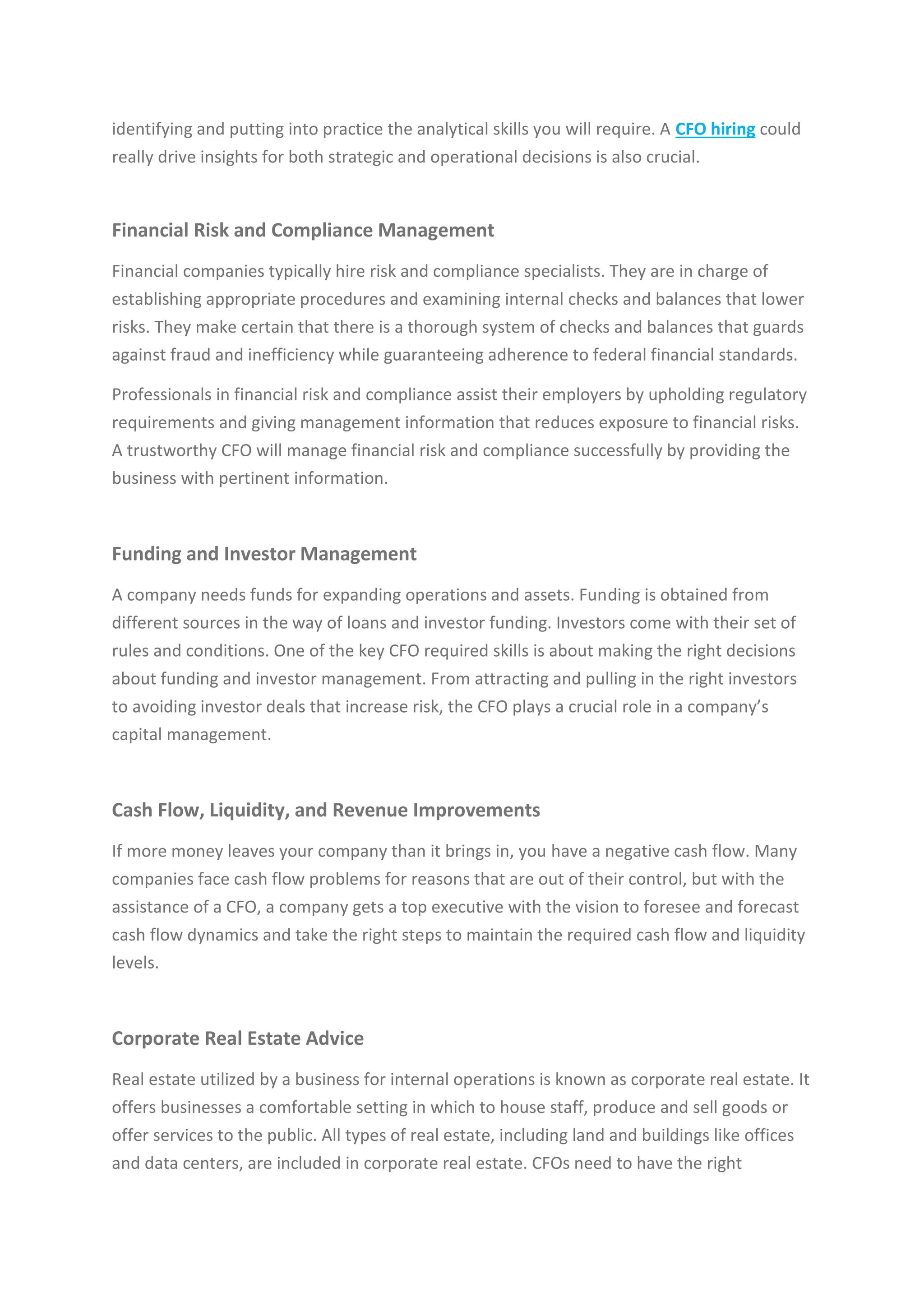 identifying and putting into practice the analytical skills you will require. A CFO hiring could
really drive insights for both strategic and operational decisions is also crucial.
Financial Risk and Compliance Management
Financial companies typically hire risk and compliance specialists. They are in charge of
establishing appropriate procedures and examining internal checks and balances that lower
risks. They make certain that there is a thorough system of checks and balances that guards
against fraud and inefficiency while guaranteeing adherence to federal financial standards.
Professionals in financial risk and compliance assist their employers by upholding regulatory
requirements and giving management information that reduces exposure to financial risks.
A trustworthy CFO will manage financial risk and compliance successfully by providing the
business with pertinent information.
Funding and Investor Management
A company needs funds for expanding operations and assets. Funding is obtained from
different sources in the way of loans and investor funding. Investors come with their set of
rules and conditions. One of the key CFO required skills is about making the right decisions
about funding and investor management. From attracting and pulling in the right investors
to avoiding investor deals that increase risk, the CFO plays a crucial role in a company’s
capital management.
Cash Flow, Liquidity, and Revenue Improvements
If more money leaves your company than it brings in, you have a negative cash flow. Many
companies face cash flow problems for reasons that are out of their control, but with the
assistance of a CFO, a company gets a top executive with the vision to foresee and forecast
cash flow dynamics and take the right steps to maintain the required cash flow and liquidity
levels.
Corporate Real Estate Advice
Real estate utilized by a business for internal operations is known as corporate real estate. It
offers businesses a comfortable setting in which to house staff, produce and sell goods or
offer services to the public. All types of real estate, including land and buildings like offices
and data centers, are included in corporate real estate. CFOs need to have the right
 