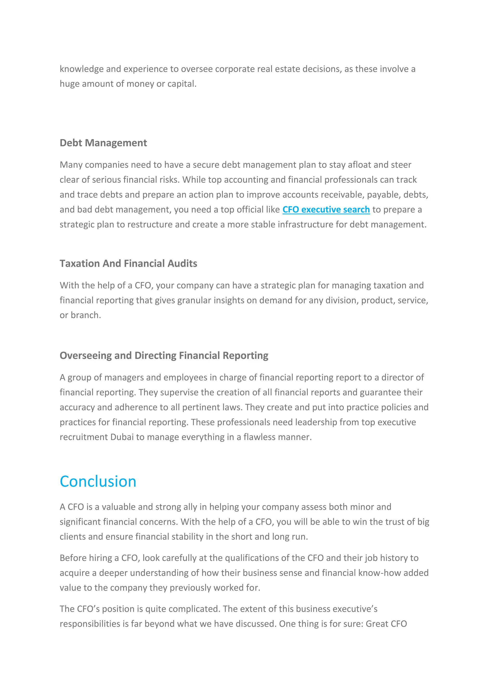 knowledge and experience to oversee corporate real estate decisions, as these involve a
huge amount of money or capital.
Debt Management
Many companies need to have a secure debt management plan to stay afloat and steer
clear of serious financial risks. While top accounting and financial professionals can track
and trace debts and prepare an action plan to improve accounts receivable, payable, debts,
and bad debt management, you need a top official like CFO executive search to prepare a
strategic plan to restructure and create a more stable infrastructure for debt management.
Taxation And Financial Audits
With the help of a CFO, your company can have a strategic plan for managing taxation and
financial reporting that gives granular insights on demand for any division, product, service,
or branch.
Overseeing and Directing Financial Reporting
A group of managers and employees in charge of financial reporting report to a director of
financial reporting. They supervise the creation of all financial reports and guarantee their
accuracy and adherence to all pertinent laws. They create and put into practice policies and
practices for financial reporting. These professionals need leadership from top executive
recruitment Dubai to manage everything in a flawless manner.
Conclusion
A CFO is a valuable and strong ally in helping your company assess both minor and
significant financial concerns. With the help of a CFO, you will be able to win the trust of big
clients and ensure financial stability in the short and long run.
Before hiring a CFO, look carefully at the qualifications of the CFO and their job history to
acquire a deeper understanding of how their business sense and financial know-how added
value to the company they previously worked for.
The CFO’s position is quite complicated. The extent of this business executive’s
responsibilities is far beyond what we have discussed. One thing is for sure: Great CFO
 