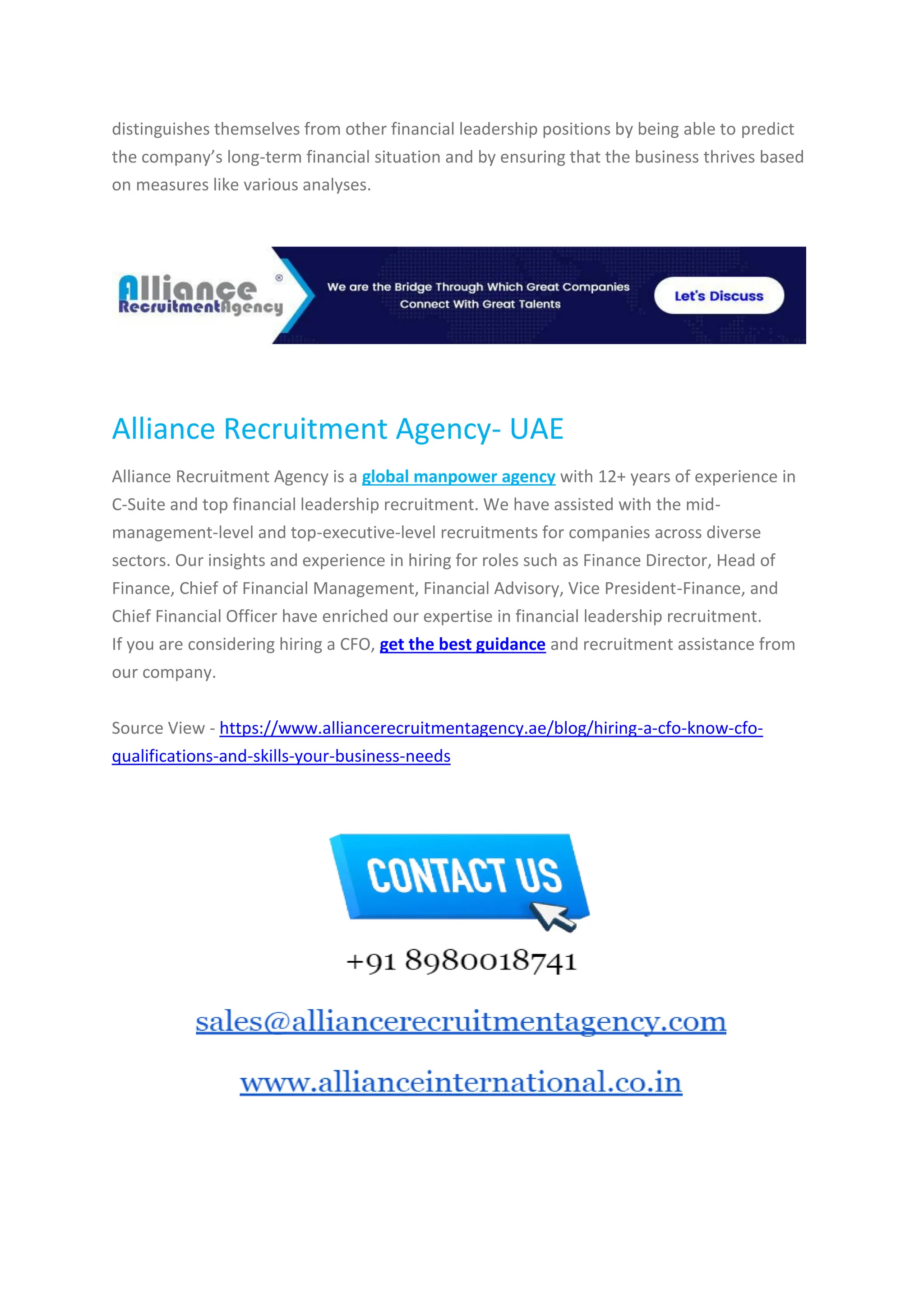 distinguishes themselves from other financial leadership positions by being able to predict
the company’s long-term financial situation and by ensuring that the business thrives based
on measures like various analyses.
Alliance Recruitment Agency- UAE
Alliance Recruitment Agency is a global manpower agency with 12+ years of experience in
C-Suite and top financial leadership recruitment. We have assisted with the mid-
management-level and top-executive-level recruitments for companies across diverse
sectors. Our insights and experience in hiring for roles such as Finance Director, Head of
Finance, Chief of Financial Management, Financial Advisory, Vice President-Finance, and
Chief Financial Officer have enriched our expertise in financial leadership recruitment.
If you are considering hiring a CFO, get the best guidance and recruitment assistance from
our company.
Source View - https://www.alliancerecruitmentagency.ae/blog/hiring-a-cfo-know-cfo-
qualifications-and-skills-your-business-needs
 