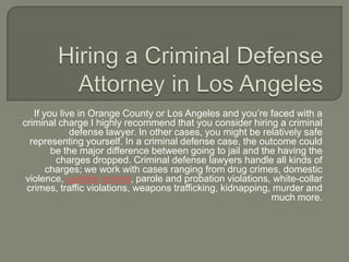 Hiring a Criminal Defense Attorney in Los Angeles If you live in Orange County or Los Angeles and you’re faced with a criminal charge I highly recommend that you consider hiring a criminal defense lawyer. In other cases, you might be relatively safe representing yourself. In a criminal defense case, the outcome could be the major difference between going to jail and the having the charges dropped. Criminal defense lawyers handle all kinds of charges; we work with cases ranging from drug crimes, domestic violence, juvenile crimes, parole and probation violations, white-collar crimes, traffic violations, weapons trafficking, kidnapping, murder and much more. 