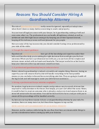 Reasons You Should Consider Hiring A
Guardianship Attorney
The role of guardianship attorneys really cannot be ignored, especially at today’s time
when there’s been so many clashes concerning to assets and property.
You can trust all legal processes with your lawyer, be it guardianship, making of will and
even some other too. The professional one can handle all legitimacy related, as well as
settlement and child right issues among in by keeping you at their topmost interest,
keeping all the tedious process swift and pleasant for you people.
Here are some of the top reasons why you should consider having a true professional by
your side all the while.
1. You get the expert guidance
Experienced guardianship lawyers have got all the knowledge and expertise under their
belts and therefore help you in making the right decisions that would give you the best
outcomes. When you have a professional one with you, you can have all the complex and
intricate issues sorted, with no hassle and headache. The lawyer works his or her best to
keep your interests at the top and ensure smooth services.
2. A professional guardianship lawyer reduces stress
Matter related to guardianship is indeed a stressful and complex thing. However, having an
expert by your side ensures that he/she will handle everything in the best possible
means; so you can better relax and leave everything onto him. They are going to handle all
the legal work and will manage to assist you with the best assistance.
3. Hiring a professional keeps mistakes negligible
No wonders, legal system are indeed complex and produces way too much of stress that
may lead to costly mistakes in the future. And simply, you just can’t afford the same. Hence,
it would be best to count on someone who is already a real pro in it and ensures there is no
stone left unturned in the meantime. It would be the best bet to have a real pro with you to
ensure all the proceedings will be handled correctly.
So, here are our top three reasons to have a real guardianship attorney by your side. No
wonders, there are many more too, but these three happens to top our list.
HOW CAN YOU GET GUARDIANSHIP OF AN ELDERLY PERSON?
However, just be cautious while hiring the one. Bear that there are innumerable things to
put into consideration before coming up with your decision.
 