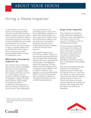 about your house
                                                                                                                                CE 35


Hir ing a Home Inspector

It’s often said that one of the most               the components that are not                Scope of the inspection
expensive and important purchases                  performing properly as well as items
you will ever make will be your home.              that are beyond their useful life or are   Home inspections are intended to
However, unlike the guarantee a buyer              unsafe. They will also identify areas      provide information regarding the
receives with most purchases, there’s no           where repairs may be needed or where       condition of systems and components
money-back guarantee or return policy              there may have been problems in the        of the home at the time of the
if you’re not satisfied with your recently         past. Inspections are intended to          inspection. It will help you make an
purchased home. Once you buy a                     provide the client with a better           informed purchase decision.
home, you’re on your own to maintain               understanding of property conditions,      The home inspector will provide a
it, repair it, anticipate problems and             as observed at the time of the             visual inspection by looking at the
pay the bills. This is why it’s best to            inspection.                                home’s various systems, including
know as much as you can about                                                                 interior and exterior components.
                                                   A pre-purchase inspection for a
potential problems before you make                                                            The inspector will check exterior
                                                   165 to 205 m2 (1,800 to 2,200 sq. ft.)
the commitment to buy.                                                                        components including roofing,
                                                   home typically takes about three hours
                                                   and costs around $500. Following the       flashing, chimneys, gutters,
What home and property                                                                        downspouts, wall surfaces, windows,
                                                   inspection, the buyer is presented with
inspectors do                                      a written report, consolidating the        doors, the foundation and the grading
                                                   details of the inspection. The home        around it.
One of the best ways to understand
about a home’s condition, habitability             inspector should be willing to answer      Note that if the inspection takes place
and safety is to hire a professional               any questions a buyer might have and       in the winter, the roof and the
home inspector1. A properly trained                to clarify the limitations of the          foundation may not be fully visible
home inspector will review your house              inspection to avoid misunderstandings.     for inspection if they are covered with
as a system, looking at how one                    CMHC recommends that potential             snow and ice. For safety and insurance
component of the house might affect                buyers accompany the inspector as          reasons, the home inspector would not
the operability or lifespan of another.            the inspection takes place. It can be      typically climb up on snow or ice
Home inspectors will go through                    a valuable learning experience.            covered roofs. However, the home
the property and perform a                                                                    inspector will inspect the roof from the
comprehensive visual inspection to                                                            ground or other vantage point. This
assess the condition of the house and                                                         also applies to the chimney and
all of its systems. They will determine                                                       downspouts.




1 Property inspectors inspect commercial properties.
  Many inspectors perform both home and property
  inspections.
 