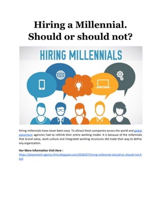 Hiring a Millennial.
Should or should not?
Hiring millennials have never been easy. To attract them companies across the world and ​global
placement agencies had to rethink their entire working model. It is because of the millennials
that brand value, work culture and integrated working structures did made their way to define
any organization.
Hor More Information Visit Here :
https://placement-agency-firm.blogspot.com/2020/07/hiring-millennial-should-or-should-not.h
tml
 
