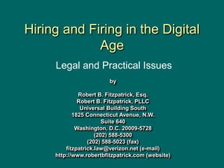 Hiring and Firing in the Digital
Age
by
Robert B. Fitzpatrick, Esq.
Robert B. Fitzpatrick, PLLC
Universal Building South
1825 Connecticut Avenue, N.W.
Suite 640
Washington, D.C. 20009-5728
(202) 588-5300
(202) 588-5023 (fax)
fitzpatrick.law@verizon.net (e-mail)
http://www.robertbfitzpatrick.com (website)
Legal and Practical Issues
 