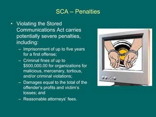 SCA – Penalties
• Violating the Stored
Communications Act carries
potentially severe penalties,
including:
– Imprisonment ...