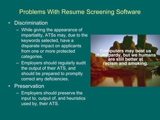 Problems With Resume Screening Software
• Discrimination
– While giving the appearance of
impartiality, ATSs may, due to t...