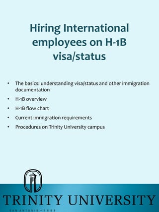 Hiring International
employees on H-1B
visa/status
• The basics: understanding visa/status and other immigration
documentation
• H-1B overview
• H-1B flow chart
• Current immigration requirements
• Procedures on Trinity University campus
 