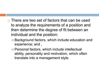  There are two set of factors that can be used
to analyze the requirements of a position and
then determine the degree of fit between an
individual and the position:
 Background factors, which include education and
experience; and ,
 Personal factors, which include intellectual
ability, personality and motivation, which often
translate into a management style.
 