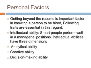 Personal Factors
 Getting beyond the resume is important factor
in knowing a person to be hired, Following
traits are essential in this regard;
 Intellectual ability: Smart people perform well
in a managerial positions. Intellectual abilities
have three dimensions
 Analytical ability
 Creative ability
 Decision-making ability
 