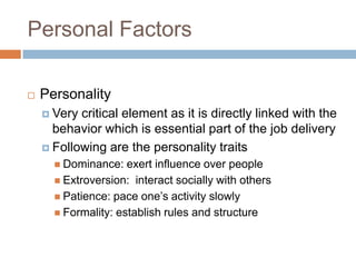 Personal Factors
 Personality
 Very critical element as it is directly linked with the
behavior which is essential part of the job delivery
 Following are the personality traits
 Dominance: exert influence over people
 Extroversion: interact socially with others
 Patience: pace one’s activity slowly
 Formality: establish rules and structure
 