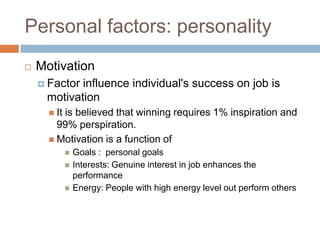 Personal factors: personality
 Motivation
 Factor influence individual's success on job is
motivation
 It is believed that winning requires 1% inspiration and
99% perspiration.
 Motivation is a function of
 Goals : personal goals
 Interests: Genuine interest in job enhances the
performance
 Energy: People with high energy level out perform others
 