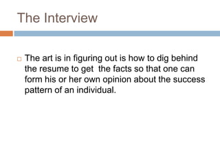 The Interview
 The art is in figuring out is how to dig behind
the resume to get the facts so that one can
form his or her own opinion about the success
pattern of an individual.
 