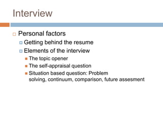 Interview
 Personal factors
 Getting behind the resume
 Elements of the interview
 The topic opener
 The self-appraisal question
 Situation based question: Problem
solving, continuum, comparison, future assesment
 