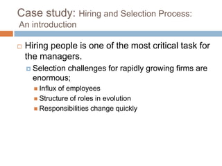 Case study: Hiring and Selection Process:
An introduction
 Hiring people is one of the most critical task for
the managers.
 Selection challenges for rapidly growing firms are
enormous;
 Influx of employees
 Structure of roles in evolution
 Responsibilities change quickly
 