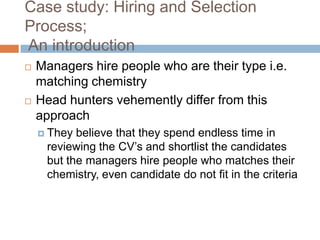 Case study: Hiring and Selection
Process;
An introduction
 Managers hire people who are their type i.e.
matching chemistry
 Head hunters vehemently differ from this
approach
 They believe that they spend endless time in
reviewing the CV’s and shortlist the candidates
but the managers hire people who matches their
chemistry, even candidate do not fit in the criteria
 