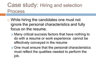 Case study: Hiring and selection
Process
 While hiring the candidates one must not
ignore the personal characteristics and fully
focus on the resume.
 Many critical success factors that have nothing to
do with a resume or work experience cannot be
effectively conveyed in the resume
 One must ensure that the personal characteristics
must reflect the qualities needed to perform the
job.
 